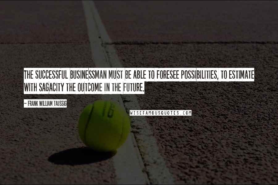 Frank William Taussig Quotes: The successful businessman must be able to foresee possibilities, to estimate with sagacity the outcome in the future.