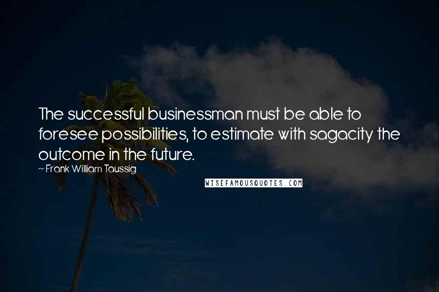 Frank William Taussig Quotes: The successful businessman must be able to foresee possibilities, to estimate with sagacity the outcome in the future.