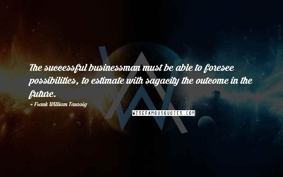 Frank William Taussig Quotes: The successful businessman must be able to foresee possibilities, to estimate with sagacity the outcome in the future.