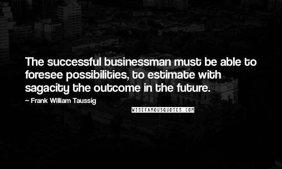 Frank William Taussig Quotes: The successful businessman must be able to foresee possibilities, to estimate with sagacity the outcome in the future.