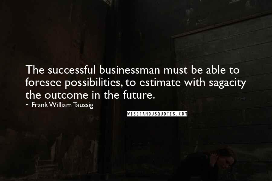 Frank William Taussig Quotes: The successful businessman must be able to foresee possibilities, to estimate with sagacity the outcome in the future.