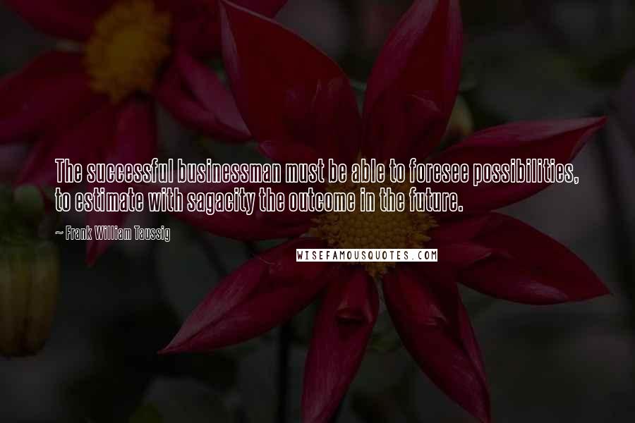 Frank William Taussig Quotes: The successful businessman must be able to foresee possibilities, to estimate with sagacity the outcome in the future.