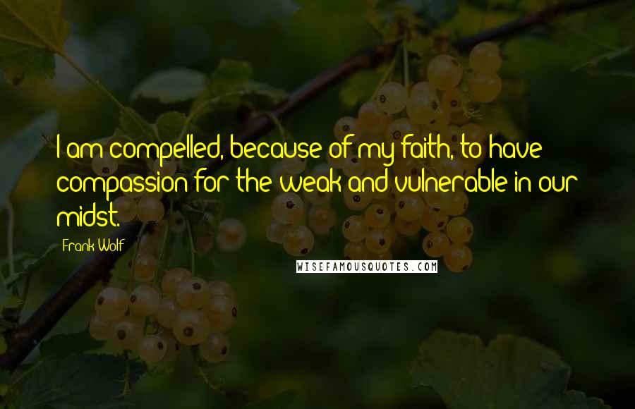 Frank Wolf Quotes: I am compelled, because of my faith, to have compassion for the weak and vulnerable in our midst.