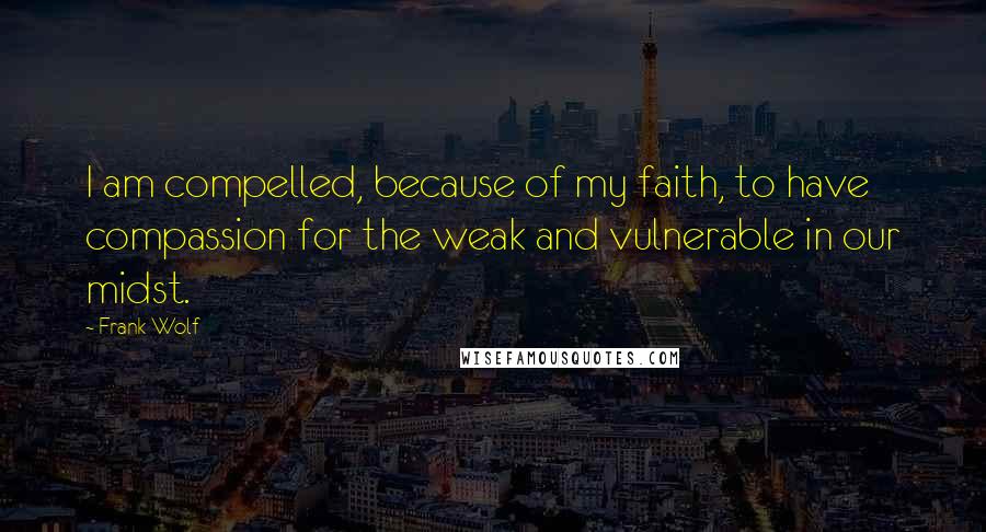 Frank Wolf Quotes: I am compelled, because of my faith, to have compassion for the weak and vulnerable in our midst.