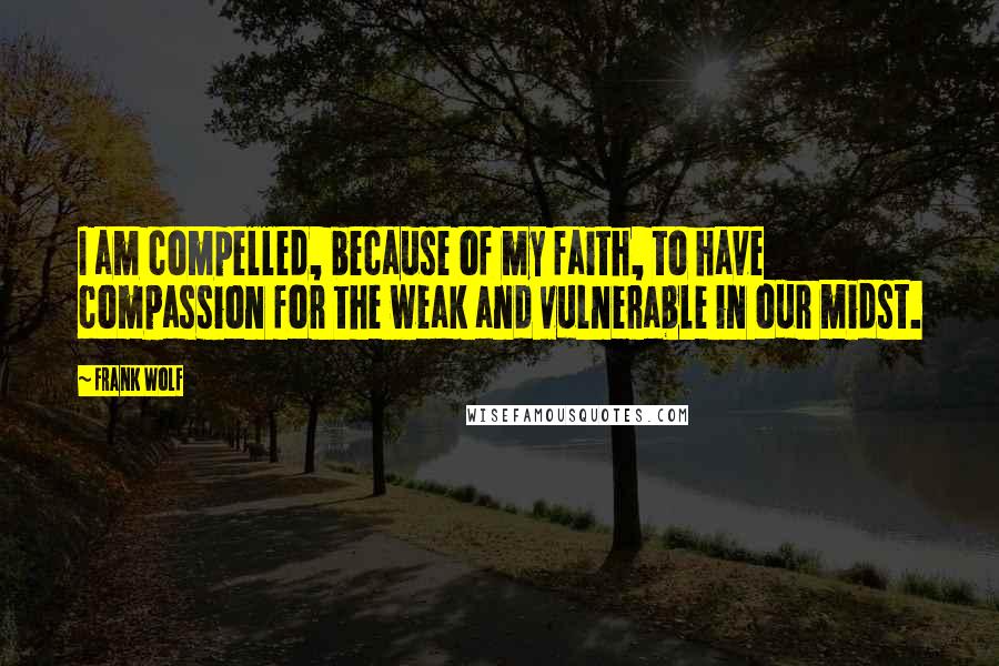 Frank Wolf Quotes: I am compelled, because of my faith, to have compassion for the weak and vulnerable in our midst.