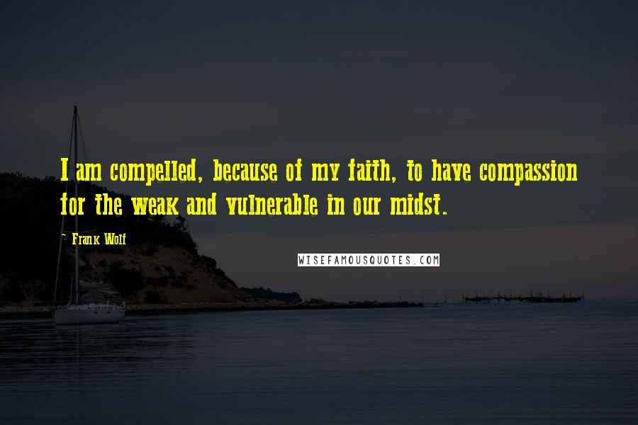 Frank Wolf Quotes: I am compelled, because of my faith, to have compassion for the weak and vulnerable in our midst.