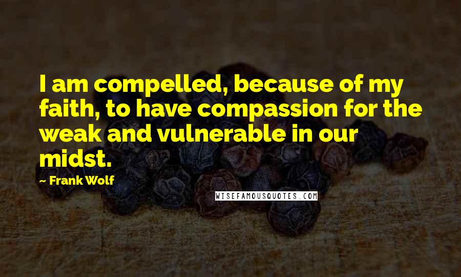 Frank Wolf Quotes: I am compelled, because of my faith, to have compassion for the weak and vulnerable in our midst.