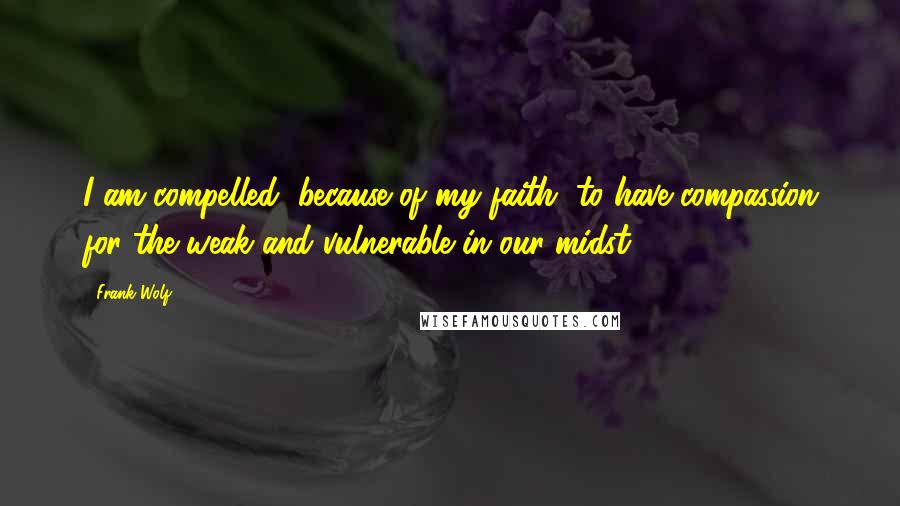 Frank Wolf Quotes: I am compelled, because of my faith, to have compassion for the weak and vulnerable in our midst.