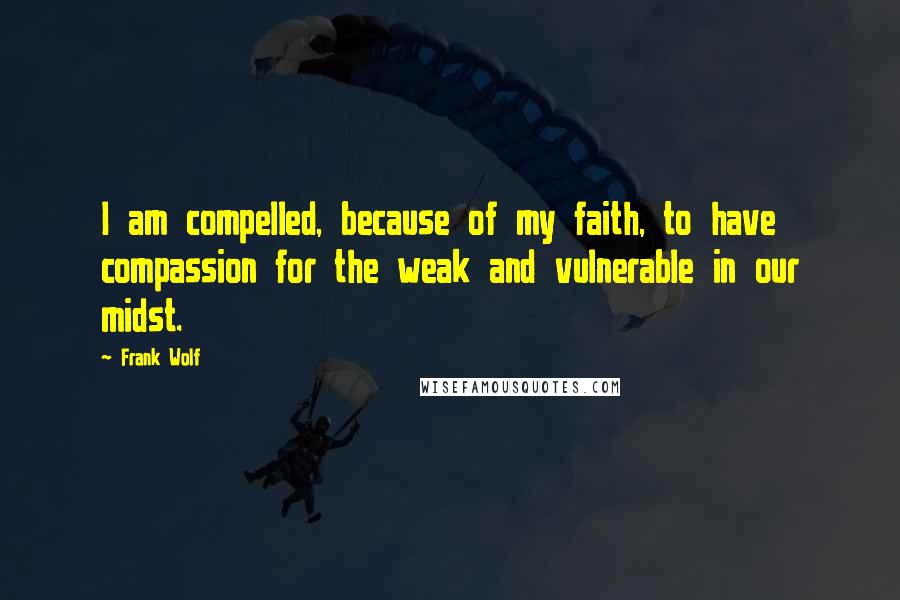 Frank Wolf Quotes: I am compelled, because of my faith, to have compassion for the weak and vulnerable in our midst.