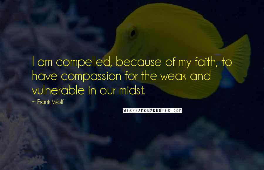 Frank Wolf Quotes: I am compelled, because of my faith, to have compassion for the weak and vulnerable in our midst.