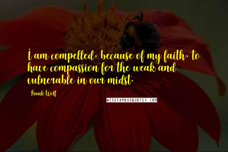 Frank Wolf Quotes: I am compelled, because of my faith, to have compassion for the weak and vulnerable in our midst.