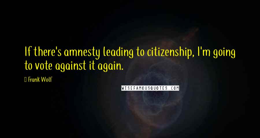 Frank Wolf Quotes: If there's amnesty leading to citizenship, I'm going to vote against it again.