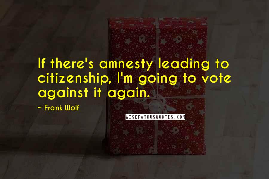 Frank Wolf Quotes: If there's amnesty leading to citizenship, I'm going to vote against it again.