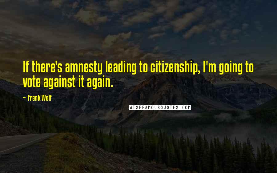 Frank Wolf Quotes: If there's amnesty leading to citizenship, I'm going to vote against it again.