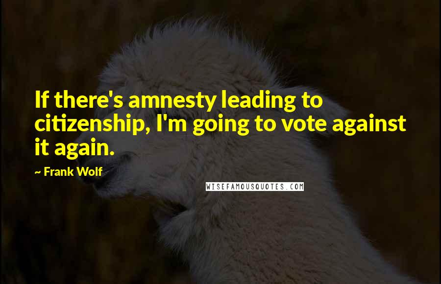 Frank Wolf Quotes: If there's amnesty leading to citizenship, I'm going to vote against it again.