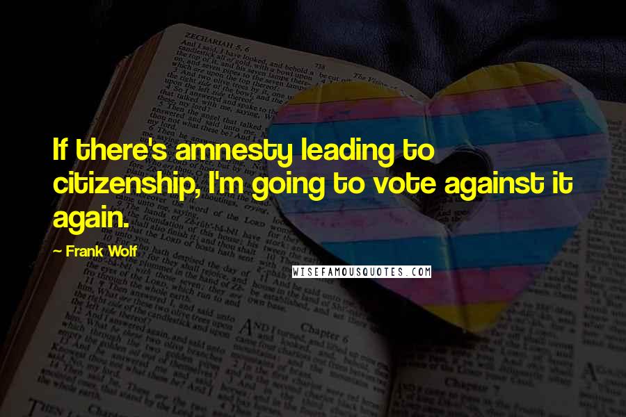 Frank Wolf Quotes: If there's amnesty leading to citizenship, I'm going to vote against it again.