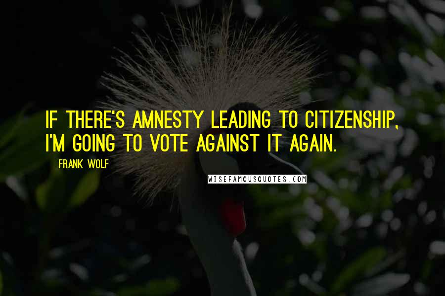 Frank Wolf Quotes: If there's amnesty leading to citizenship, I'm going to vote against it again.