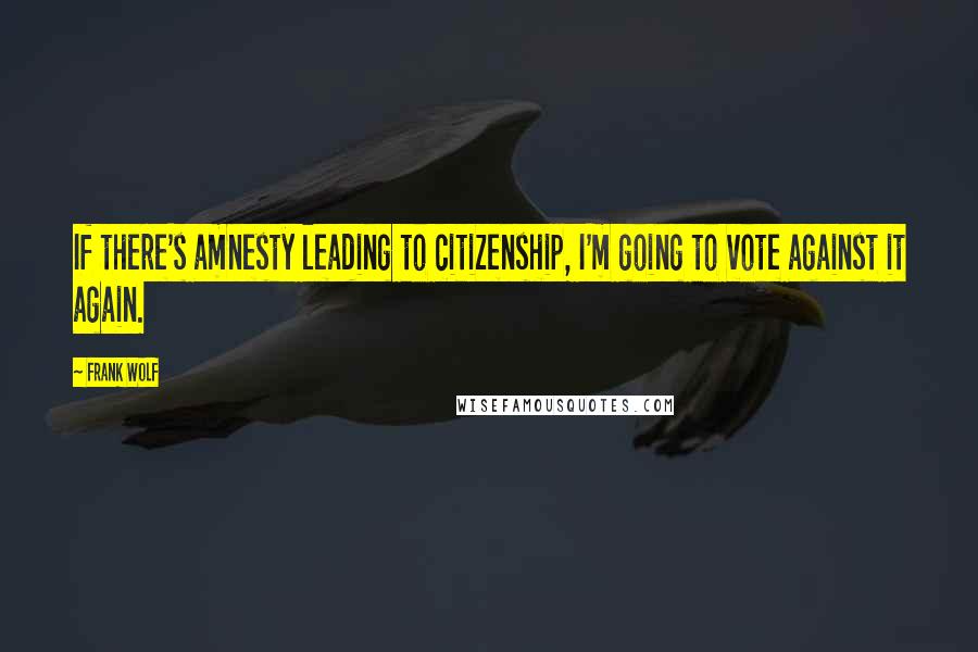 Frank Wolf Quotes: If there's amnesty leading to citizenship, I'm going to vote against it again.