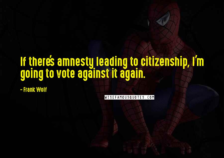 Frank Wolf Quotes: If there's amnesty leading to citizenship, I'm going to vote against it again.