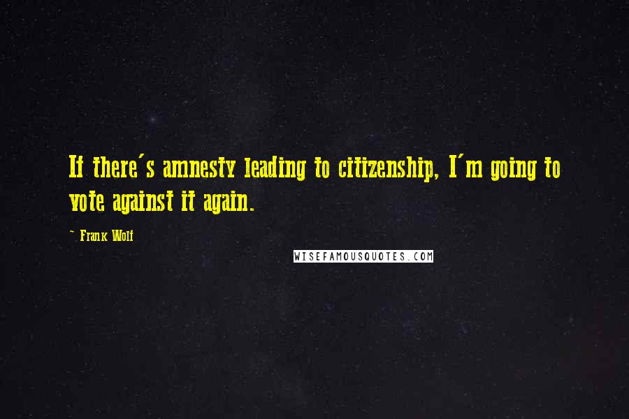 Frank Wolf Quotes: If there's amnesty leading to citizenship, I'm going to vote against it again.