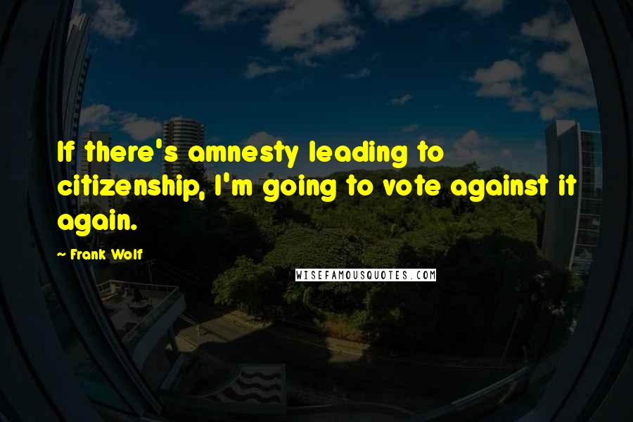 Frank Wolf Quotes: If there's amnesty leading to citizenship, I'm going to vote against it again.