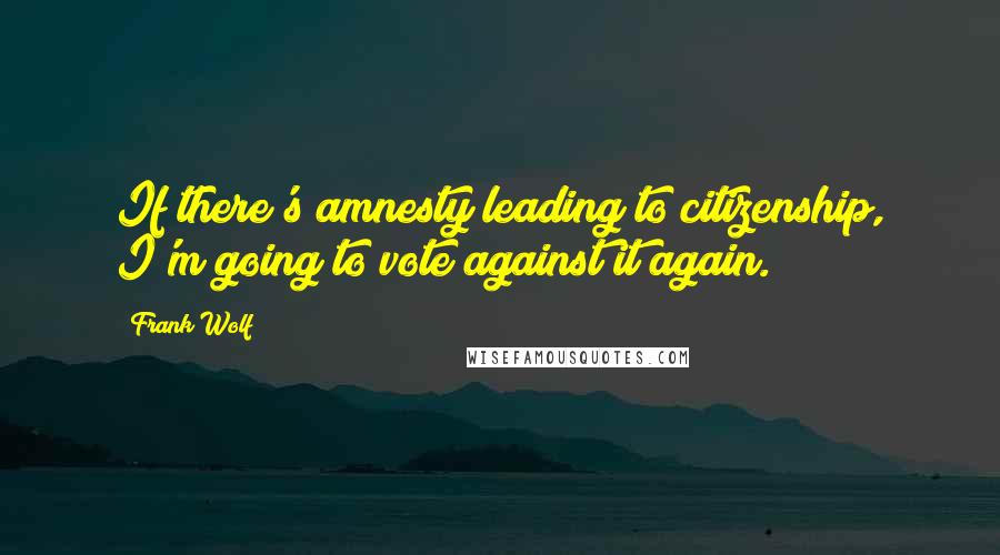Frank Wolf Quotes: If there's amnesty leading to citizenship, I'm going to vote against it again.