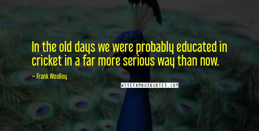 Frank Woolley Quotes: In the old days we were probably educated in cricket in a far more serious way than now.