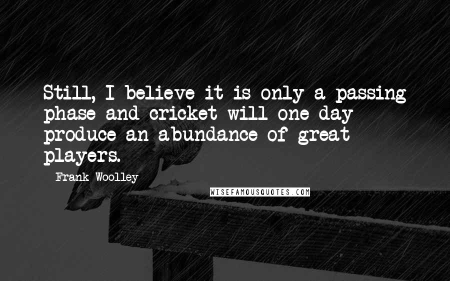 Frank Woolley Quotes: Still, I believe it is only a passing phase and cricket will one day produce an abundance of great players.