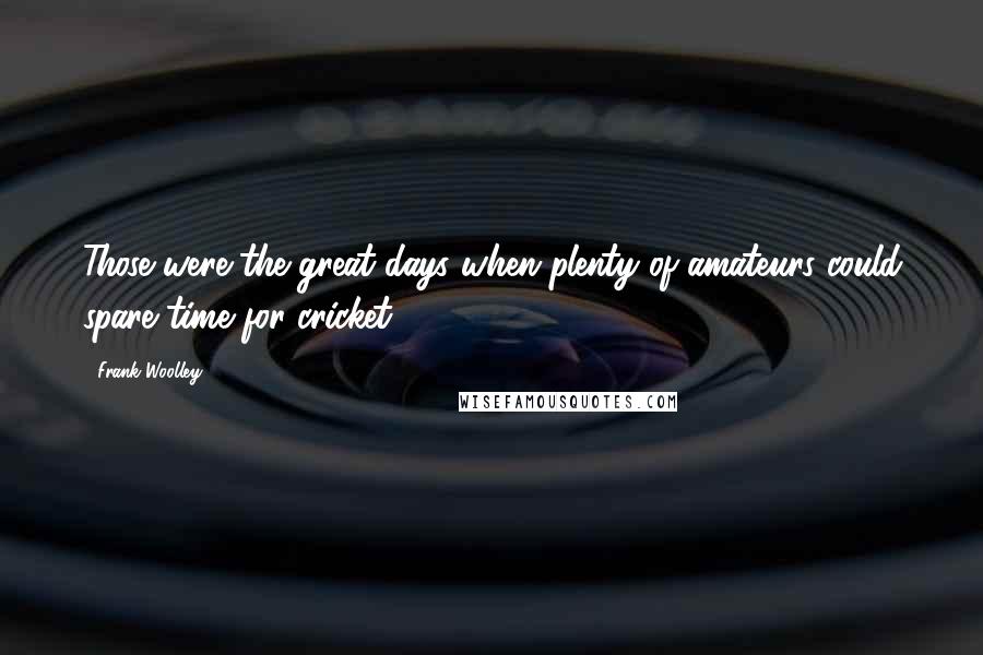 Frank Woolley Quotes: Those were the great days when plenty of amateurs could spare time for cricket.