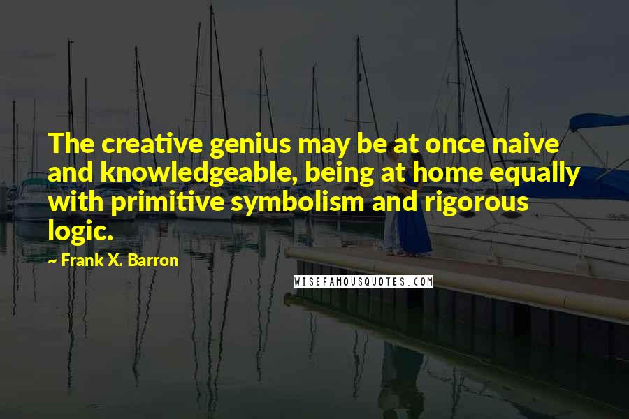 Frank X. Barron Quotes: The creative genius may be at once naive and knowledgeable, being at home equally with primitive symbolism and rigorous logic.
