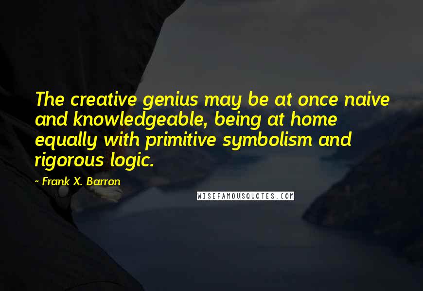 Frank X. Barron Quotes: The creative genius may be at once naive and knowledgeable, being at home equally with primitive symbolism and rigorous logic.