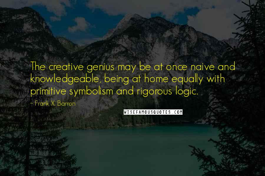 Frank X. Barron Quotes: The creative genius may be at once naive and knowledgeable, being at home equally with primitive symbolism and rigorous logic.