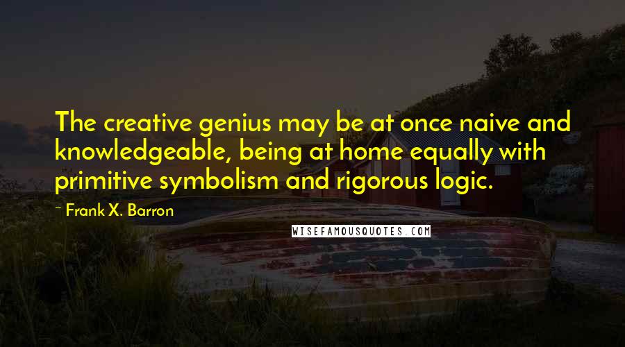 Frank X. Barron Quotes: The creative genius may be at once naive and knowledgeable, being at home equally with primitive symbolism and rigorous logic.