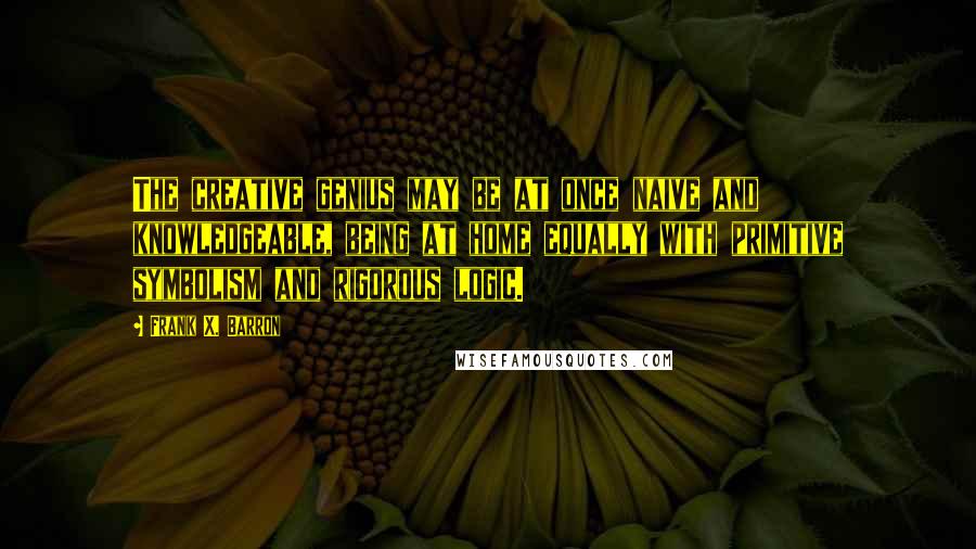 Frank X. Barron Quotes: The creative genius may be at once naive and knowledgeable, being at home equally with primitive symbolism and rigorous logic.