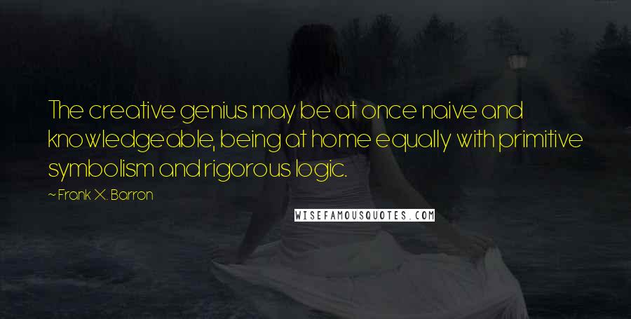 Frank X. Barron Quotes: The creative genius may be at once naive and knowledgeable, being at home equally with primitive symbolism and rigorous logic.