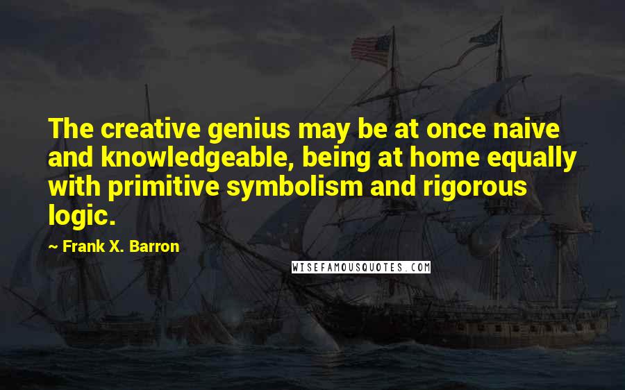 Frank X. Barron Quotes: The creative genius may be at once naive and knowledgeable, being at home equally with primitive symbolism and rigorous logic.