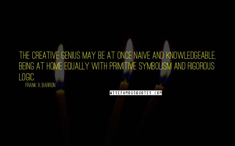 Frank X. Barron Quotes: The creative genius may be at once naive and knowledgeable, being at home equally with primitive symbolism and rigorous logic.