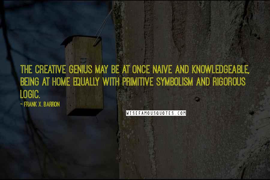 Frank X. Barron Quotes: The creative genius may be at once naive and knowledgeable, being at home equally with primitive symbolism and rigorous logic.
