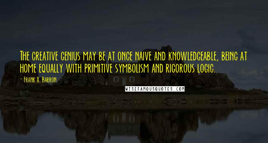 Frank X. Barron Quotes: The creative genius may be at once naive and knowledgeable, being at home equally with primitive symbolism and rigorous logic.