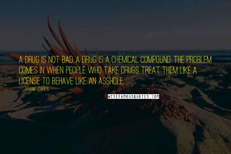 Frank Zappa Quotes: A drug is not bad. A drug is a chemical compound. The problem comes in when people who take drugs treat them like a license to behave like an asshole.