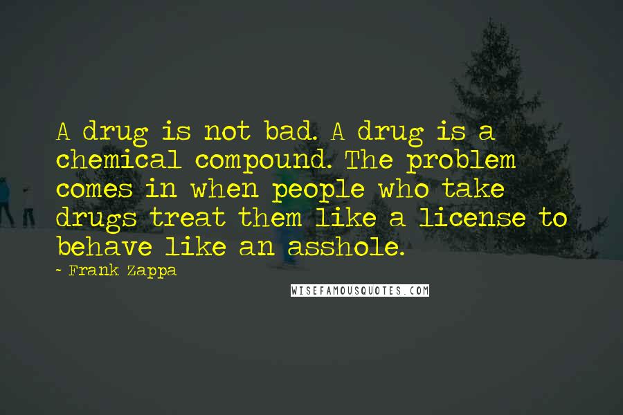 Frank Zappa Quotes: A drug is not bad. A drug is a chemical compound. The problem comes in when people who take drugs treat them like a license to behave like an asshole.