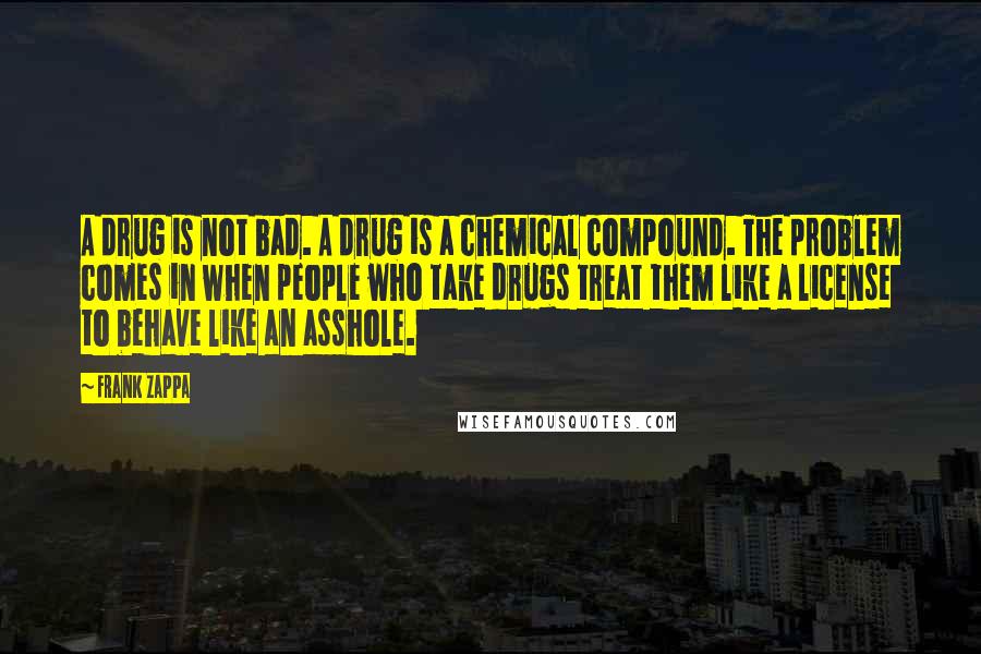 Frank Zappa Quotes: A drug is not bad. A drug is a chemical compound. The problem comes in when people who take drugs treat them like a license to behave like an asshole.