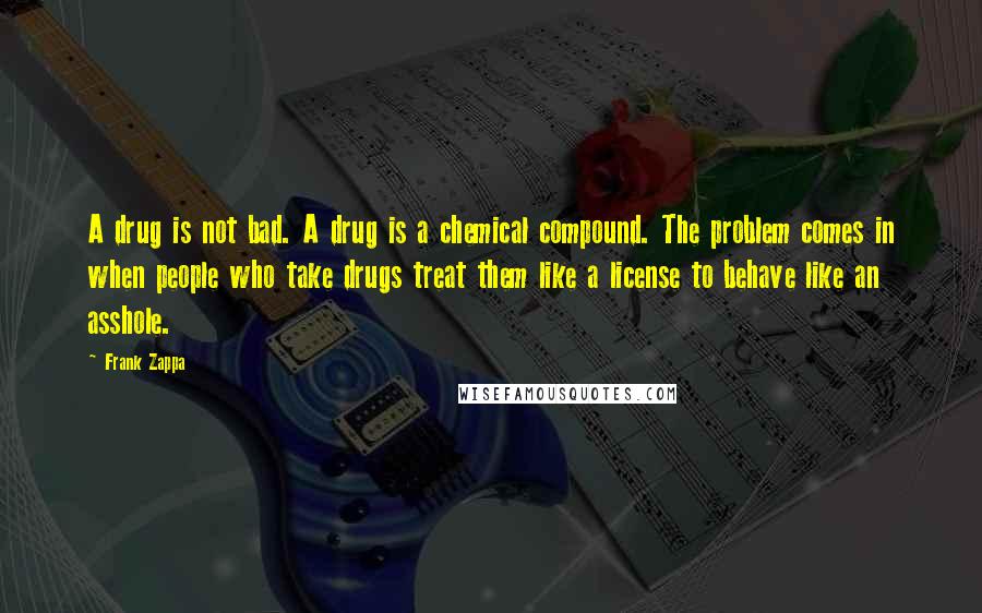 Frank Zappa Quotes: A drug is not bad. A drug is a chemical compound. The problem comes in when people who take drugs treat them like a license to behave like an asshole.
