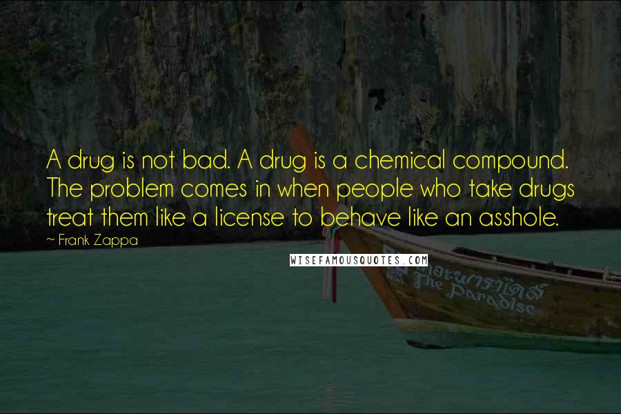 Frank Zappa Quotes: A drug is not bad. A drug is a chemical compound. The problem comes in when people who take drugs treat them like a license to behave like an asshole.