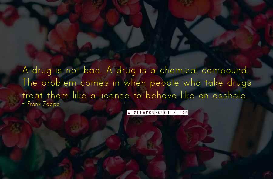 Frank Zappa Quotes: A drug is not bad. A drug is a chemical compound. The problem comes in when people who take drugs treat them like a license to behave like an asshole.