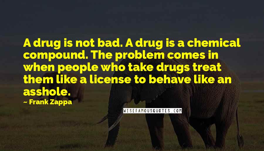 Frank Zappa Quotes: A drug is not bad. A drug is a chemical compound. The problem comes in when people who take drugs treat them like a license to behave like an asshole.