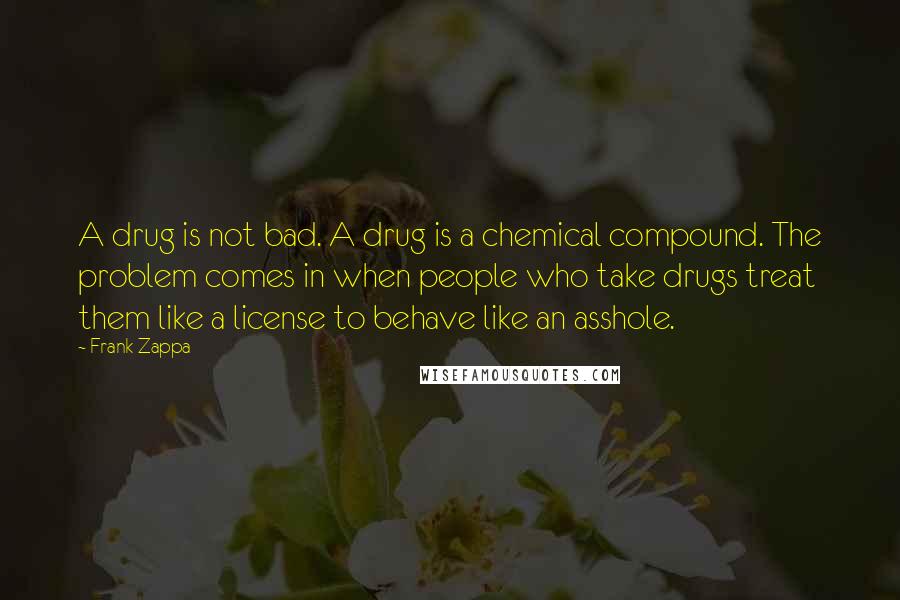 Frank Zappa Quotes: A drug is not bad. A drug is a chemical compound. The problem comes in when people who take drugs treat them like a license to behave like an asshole.