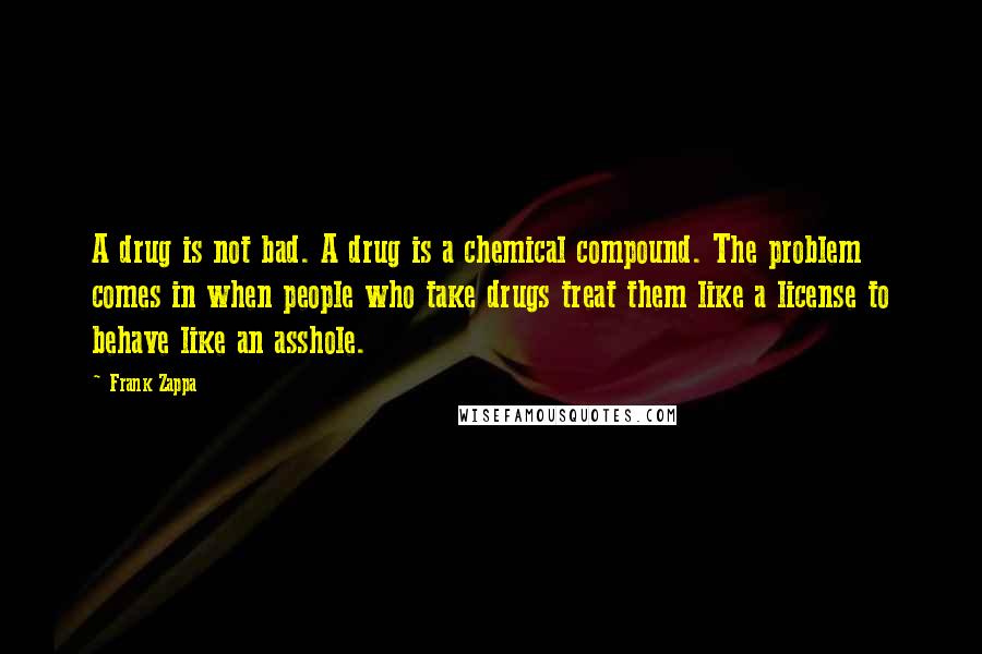 Frank Zappa Quotes: A drug is not bad. A drug is a chemical compound. The problem comes in when people who take drugs treat them like a license to behave like an asshole.