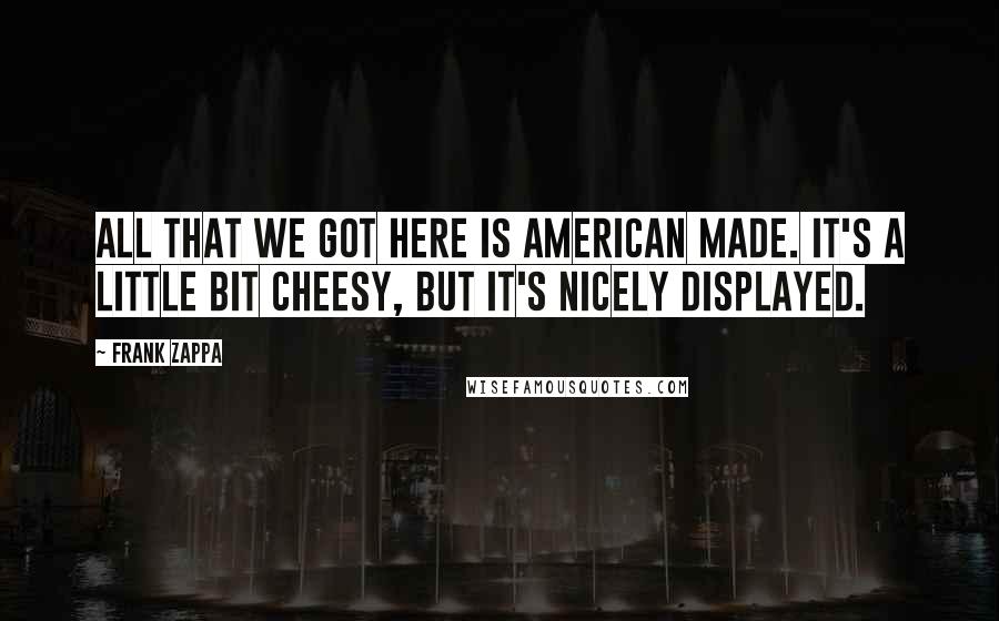 Frank Zappa Quotes: All that we got here is American made. It's a little bit cheesy, but it's nicely displayed.