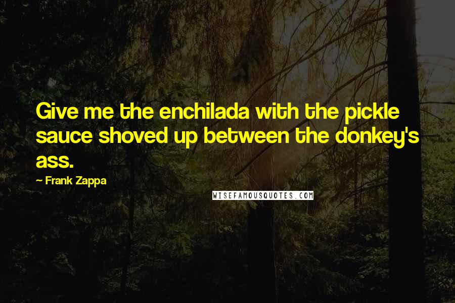 Frank Zappa Quotes: Give me the enchilada with the pickle sauce shoved up between the donkey's ass.